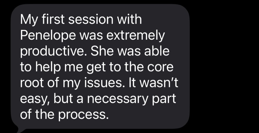 A client text: my first session with Penelope was extremely productive, she was able to help me get to the core root of my issues