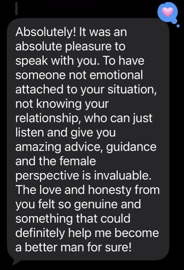 A client text: it was an absolute pleasure to speak with you, the love and honesty from you felt so genuine and something that could help me become a better man