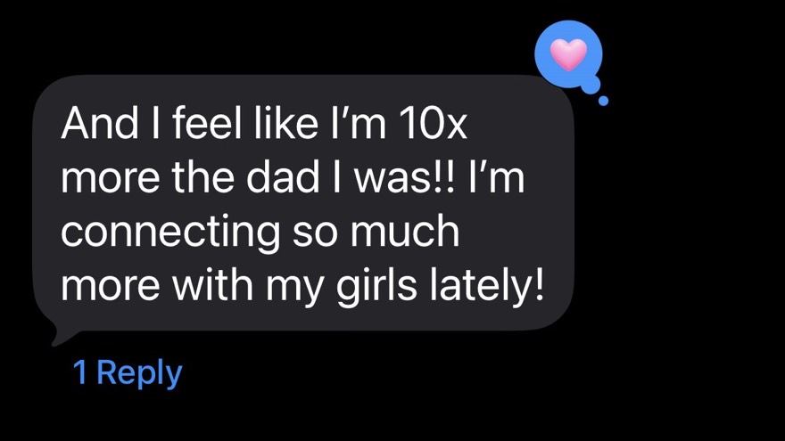 A client text: I feel like I am 10x more the dad I was, I am connecting so much more with my girls lately